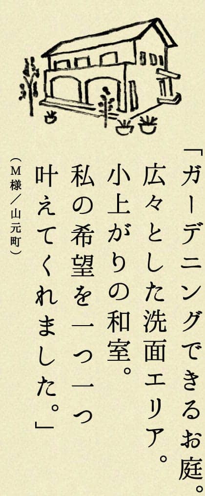 ガーデニングできるお庭。広々とした洗面エリア。小上がりの和室。私の機能を一つ一つ叶えてくれました。（M様／山元町）